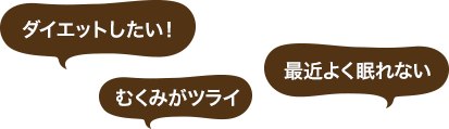 「ダイエットしたい！」「むくみがツライ」「最近よく眠れない」